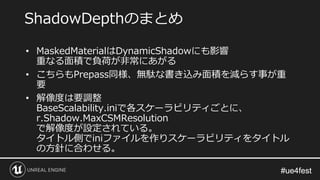 #ue4fest#ue4fest
• MaskedMaterialはDynamicShadowにも影響
重なる面積で負荷が非常にあがる
• こちらもPrepass同様、無駄な書き込み面積を減らす事が重
要
• 解像度は要調整
BaseScalability.iniで各スケーラビリティごとに、
r.Shadow.MaxCSMResolution
で解像度が設定されている。
タイトル側でiniファイルを作りスケーラビリティをタイトル
の方針に合わせる。
ShadowDepthのまとめ
 