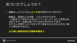 #ue4fest#ue4fest
• 軽量化しようとするととっても手間がかかりますね？
軽量化、高速化には手間、コストがかかります。
「今時そこに手をかけるなんてナンセンス」なんて意見もあ
る訳ですが、効果の高いやり方ほど手がかかります。
もちろん手間やコストをかけずに済ませられるならそれに越
した事はありません。
より良い知見があれば是非共有を‼
気づいたでしょうか？
 