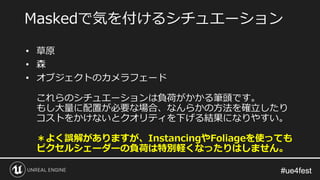 #ue4fest#ue4fest
• 草原
• 森
• オブジェクトのカメラフェード
これらのシチュエーションは負荷がかかる筆頭です。
もし大量に配置が必要な場合、なんらかの方法を確立したり
コストをかけないとクオリティを下げる結果になりやすい。
＊よく誤解がありますが、InstancingやFoliageを使っても
ピクセルシェーダーの負荷は特別軽くなったりはしません。
Maskedで気を付けるシチュエーション
 