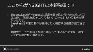 #ue4fest#ue4fest
• ShadowDepthやPrepassは深度を書き込むだけの単純なパス
なため、「NSightじゃなくてもいいじゃん」というものが多
かったです。
BasePassは非常に動作が複雑なため確認する価値が出てきま
す。
時間やページの都合上かなり端折ってはいるのですが、出来
るだけ説明させて頂きます。
ここからがNSIGHTの本領発揮です
 