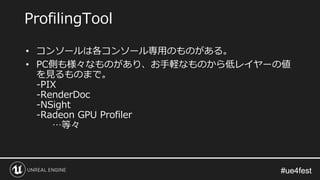 #ue4fest#ue4fest
ProfilingTool
• コンソールは各コンソール専用のものがある。
• PC側も様々なものがあり、お手軽なものから低レイヤーの値
を見るものまで。
-PIX
-RenderDoc
-NSight
-Radeon GPU Profiler
…等々
 