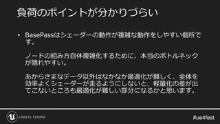 #ue4fest#ue4fest
• BasePassはシェーダーの動作が複雑な動作をしやすい個所で
す。
ノードの組み方自体複雑化するために、本当のボトルネック
が隠れやすい。
あからさまなデータ以外はなかなか最適化が難しく、全体を
効率よくシェーダーが走るようにしないと、軽量化の差が出
てこないところも最適化が難しい部分になるかと思います。
負荷のポイントが分かりづらい
 