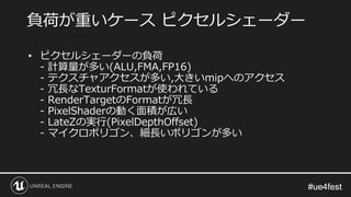 #ue4fest#ue4fest
負荷が重いケース ピクセルシェーダー
• ピクセルシェーダーの負荷
- 計算量が多い(ALU,FMA,FP16)
- テクスチャアクセスが多い,大きいmipへのアクセス
- 冗長なTexturFormatが使われている
- RenderTargetのFormatが冗長
- PixelShaderの動く面積が広い
- LateZの実行(PixelDepthOffset)
- マイクロポリゴン、細長いポリゴンが多い
 