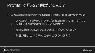 #ue4fest#ue4fest
• より詳細な情報が得られる(情報の精度、範囲はProfiler次第)
- どんなデータがセットアップされたのか、シェーダース
テージ間では何が受け渡されているのか？
- 実際に描画されたポリゴン数は？ピクセル数は？
- 計算が重いのか？テクスチャのアクセスか？
Profilerで見ると何がいいの？
 