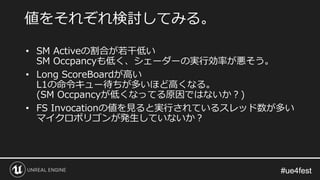#ue4fest#ue4fest
• SM Activeの割合が若干低い
SM Occpancyも低く、シェーダーの実行効率が悪そう。
• Long ScoreBoardが高い
L1の命令キュー待ちが多いほど高くなる。
(SM Occpancyが低くなってる原因ではないか？)
• FS Invocationの値を見ると実行されているスレッド数が多い
マイクロポリゴンが発生していないか？
値をそれぞれ検討してみる。
 
