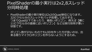 #ue4fest#ue4fest
• PixelShaderの最小実行単位は2x2のQuad単位になります。
32ピクセル分のスレッドをバッチ処理して出力する 。
つまりQuad以下であったり、細長いポリゴン、例えば【横に
11ピクセル分の直線に近いポリゴン】などは実行効率が悪い
状態です。
ポリゴン数が少ないものでもLODを作った方が良いのは、出
来る限りマイクロポリゴンを作らないようにするため。
PixelShaderの最小実行は2x2,8スレッド
分同時処理
 
