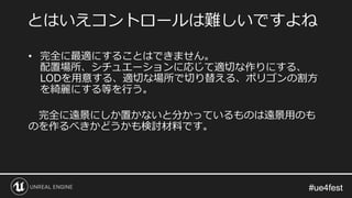 #ue4fest#ue4fest
• 完全に最適にすることはできません。
配置場所、シチュエーションに応じて適切な作りにする、
LODを用意する、適切な場所で切り替える、ポリゴンの割方
を綺麗にする等を行う。
完全に遠景にしか置かないと分かっているものは遠景用のも
のを作るべきかどうかも検討材料です。
とはいえコントロールは難しいですよね
 
