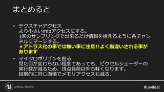 #ue4fest#ue4fest
• テクスチャアクセス
より小さいmipアクセスにする。
1回のサンプリングで出来るだけ情報を拾えるように各チャン
ネルにマージする。
＊アトラス化の事では無い事に注意‼よく勘違いされる事が
あります
• マイクロポリゴンを削る
見た目が変わらない程度であっても、ピクセルシェーダーの
実行数が減るため、頂点負荷以外も軽くなります。
結果的に同じ面積でメモリアクセスも減る。
まとめると
 