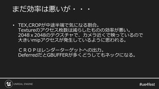 #ue4fest#ue4fest
• TEX,CROPが中途半端で気になる割合。
Textureのアクセス枚数は減らしたものの効率が悪い。
2048ｘ2048のテクスチャで、カメラ近くで映っているので
大きいmipアクセスが発生しているように思われる。
ＣＲＯＰはレンダーターゲットへの出力。
DeferredだとGBUFFERが多くどうしてもネックになる。
まだ効率は悪いが・・・
 