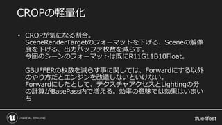 #ue4fest#ue4fest
• CROPが気になる割合。
SceneRenderTargetのフォーマットを下げる、Sceneの解像
度を下げる、出力バッファ枚数を減らす。
今回のシーンのフォーマットは既にR11G11B10Float。
GBUFFERの枚数を減らす事に関しては、Forwardにする以外
のやり方だとエンジンを改造しないといけない。
Forwardにしたとして、テクスチャアクセスとLightingの分
の計算がBasePass内で増える。効率の意味では効果はいまい
ち
CROPの軽量化
 