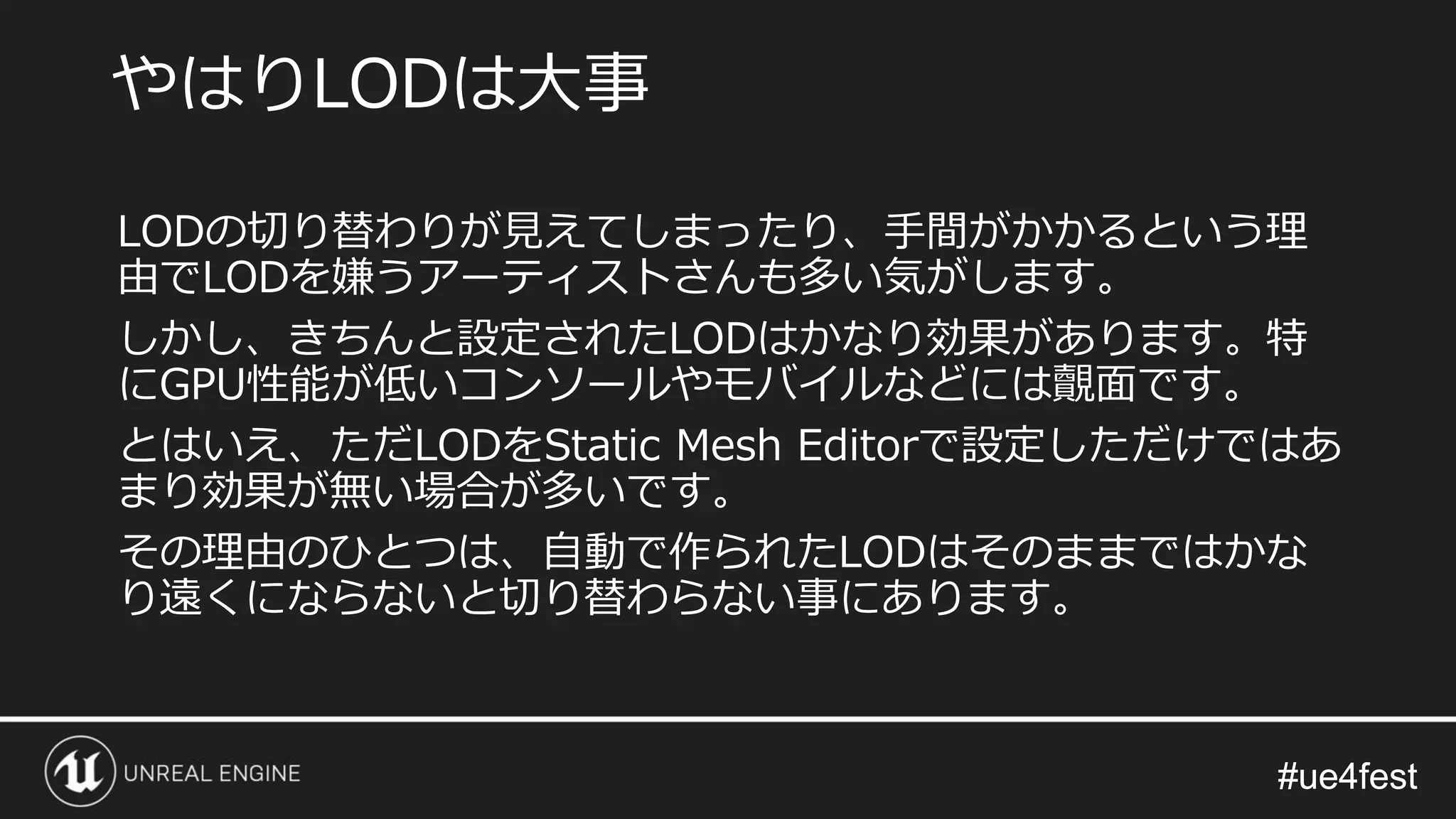 #ue4fest#ue4fest
LODの切り替わりが見えてしまったり、手間がかかるという理
由でLODを嫌うアーティストさんも多い気がします。
しかし、きちんと設定されたLODはかなり効果があります。特
にGPU性能が低いコンソールやモバイルなどには覿面です。
とはいえ、ただLODをStatic Mesh Editorで設定しただけではあ
まり効果が無い場合が多いです。
その理由のひとつは、自動で作られたLODはそのままではかな
り遠くにならないと切り替わらない事にあります。
やはりLODは大事
 