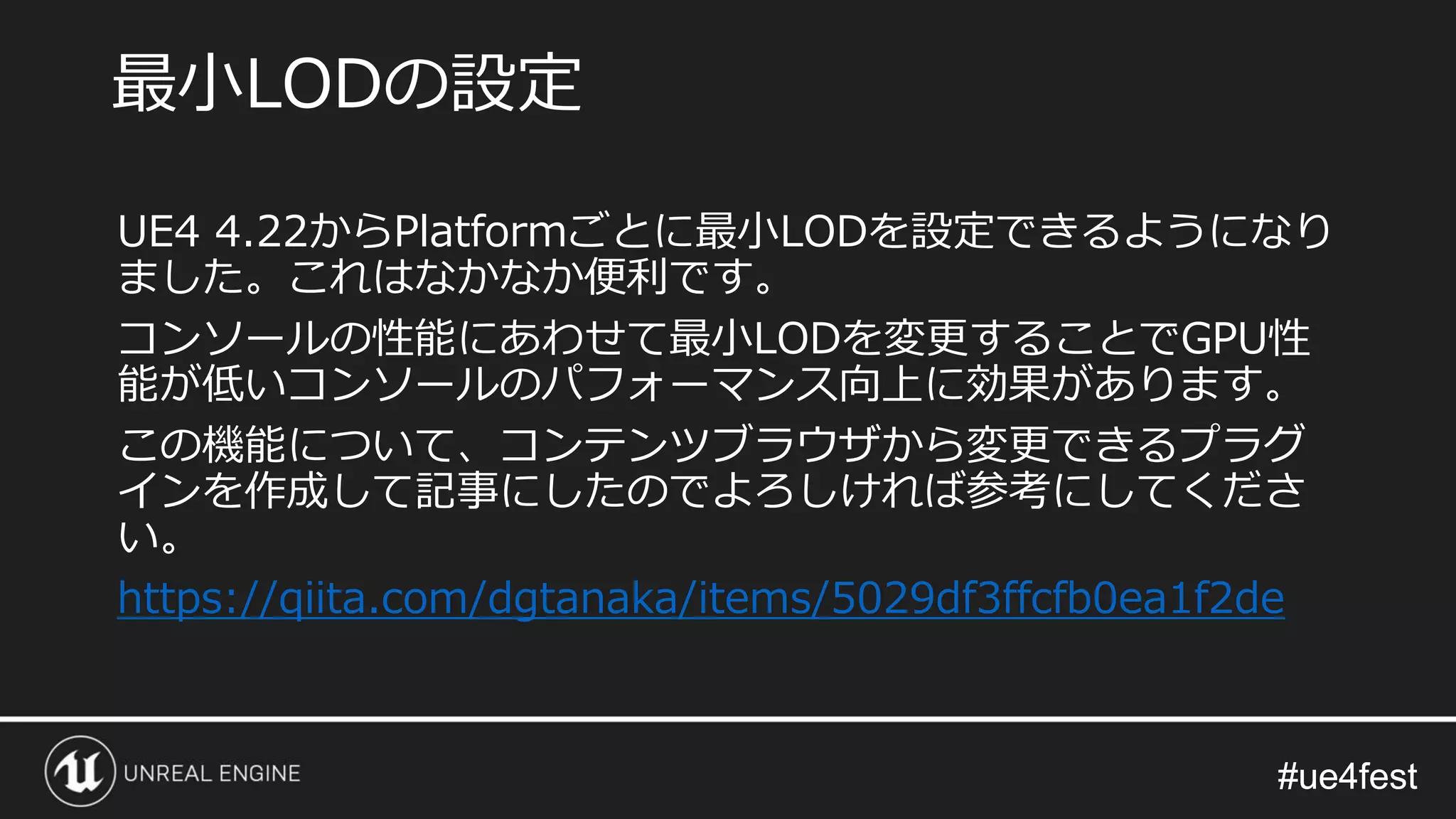 #ue4fest#ue4fest
UE4 4.22からPlatformごとに最小LODを設定できるようになり
ました。これはなかなか便利です。
コンソールの性能にあわせて最小LODを変更することでGPU性
能が低いコンソールのパフォーマンス向上に効果があります。
この機能について、コンテンツブラウザから変更できるプラグ
インを作成して記事にしたのでよろしければ参考にしてくださ
い。
https://qiita.com/dgtanaka/items/5029df3ffcfb0ea1f2de
最小LODの設定
 