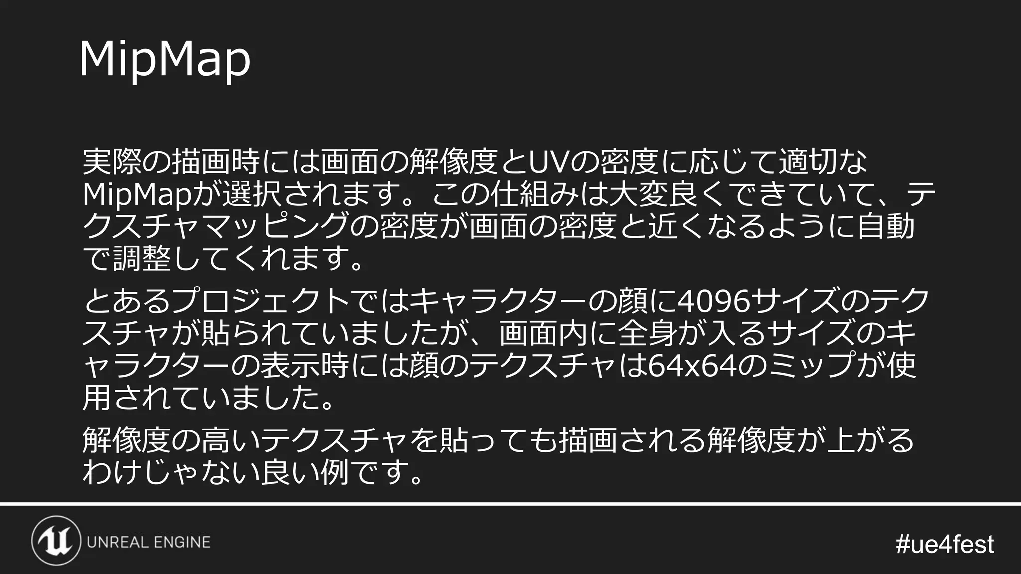 #ue4fest#ue4fest
実際の描画時には画面の解像度とUVの密度に応じて適切な
MipMapが選択されます。この仕組みは大変良くできていて、テ
クスチャマッピングの密度が画面の密度と近くなるように自動
で調整してくれます。
とあるプロジェクトではキャラクターの顔に4096サイズのテク
スチャが貼られていましたが、画面内に全身が入るサイズのキ
ャラクターの表示時には顔のテクスチャは64x64のミップが使
用されていました。
解像度の高いテクスチャを貼っても描画される解像度が上がる
わけじゃない良い例です。
MipMap
 