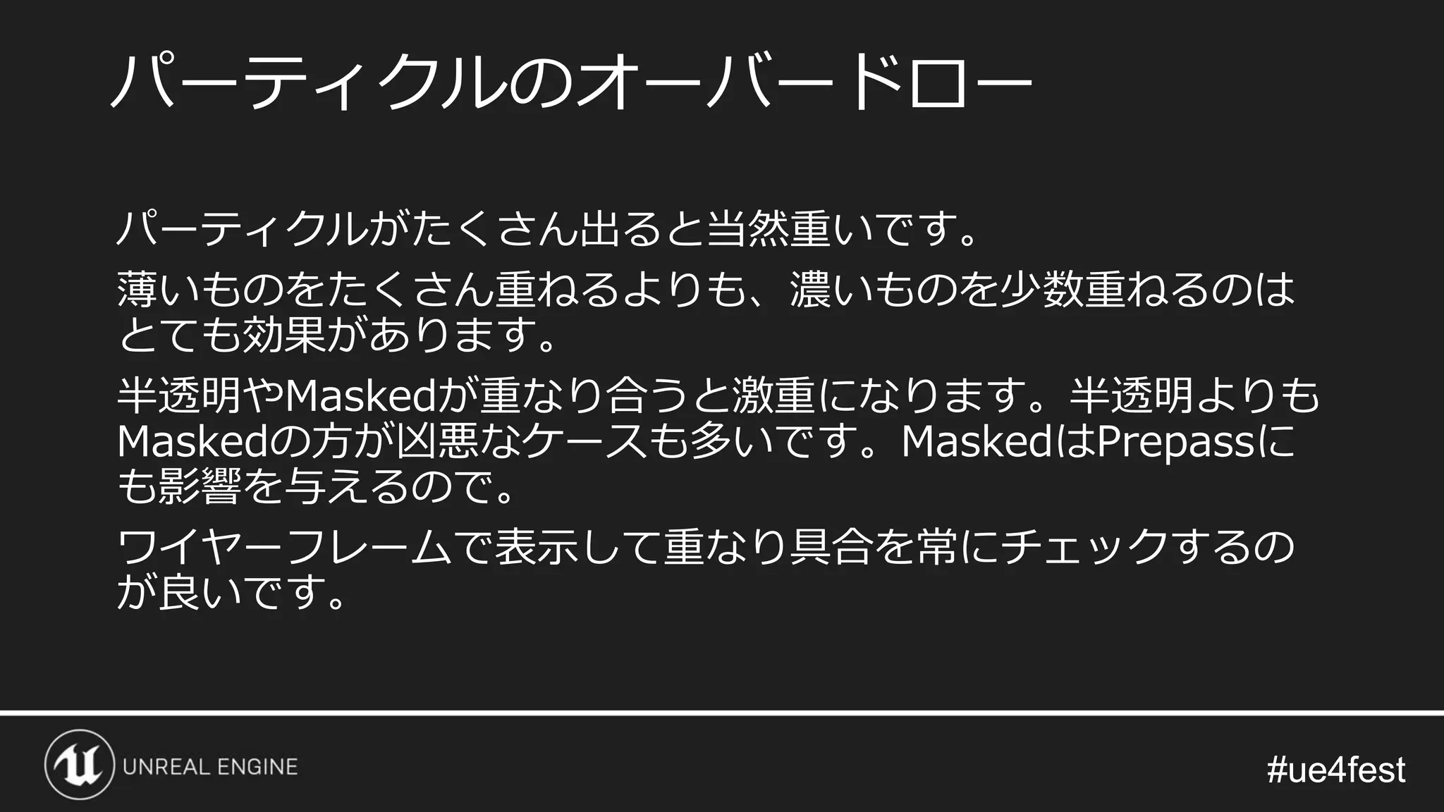 #ue4fest#ue4fest
パーティクルがたくさん出ると当然重いです。
薄いものをたくさん重ねるよりも、濃いものを少数重ねるのは
とても効果があります。
半透明やMaskedが重なり合うと激重になります。半透明よりも
Maskedの方が凶悪なケースも多いです。MaskedはPrepassに
も影響を与えるので。
ワイヤーフレームで表示して重なり具合を常にチェックするの
が良いです。
パーティクルのオーバードロー
 