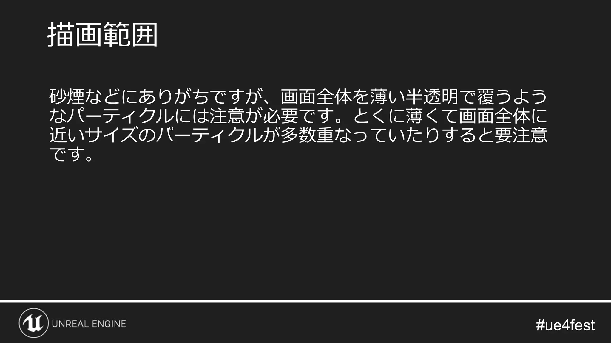 #ue4fest#ue4fest
砂煙などにありがちですが、画面全体を薄い半透明で覆うよう
なパーティクルには注意が必要です。とくに薄くて画面全体に
近いサイズのパーティクルが多数重なっていたりすると要注意
です。
描画範囲
 