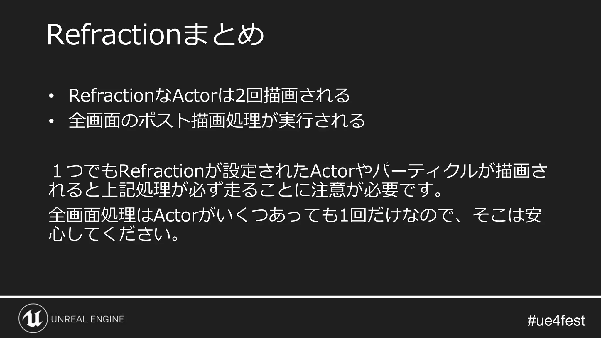 #ue4fest#ue4fest
• RefractionなActorは2回描画される
• 全画面のポスト描画処理が実行される
１つでもRefractionが設定されたActorやパーティクルが描画さ
れると上記処理が必ず走ることに注意が必要です。
全画面処理はActorがいくつあっても1回だけなので、そこは安
心してください。
Refractionまとめ
 