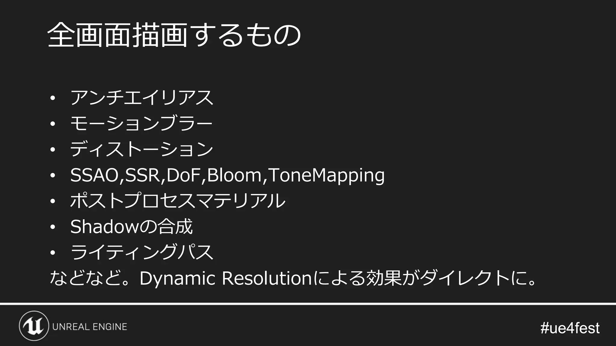 #ue4fest#ue4fest
• アンチエイリアス
• モーションブラー
• ディストーション
• SSAO,SSR,DoF,Bloom,ToneMapping
• ポストプロセスマテリアル
• Shadowの合成
• ライティングパス
などなど。Dynamic Resolutionによる効果がダイレクトに。
全画面描画するもの
 
