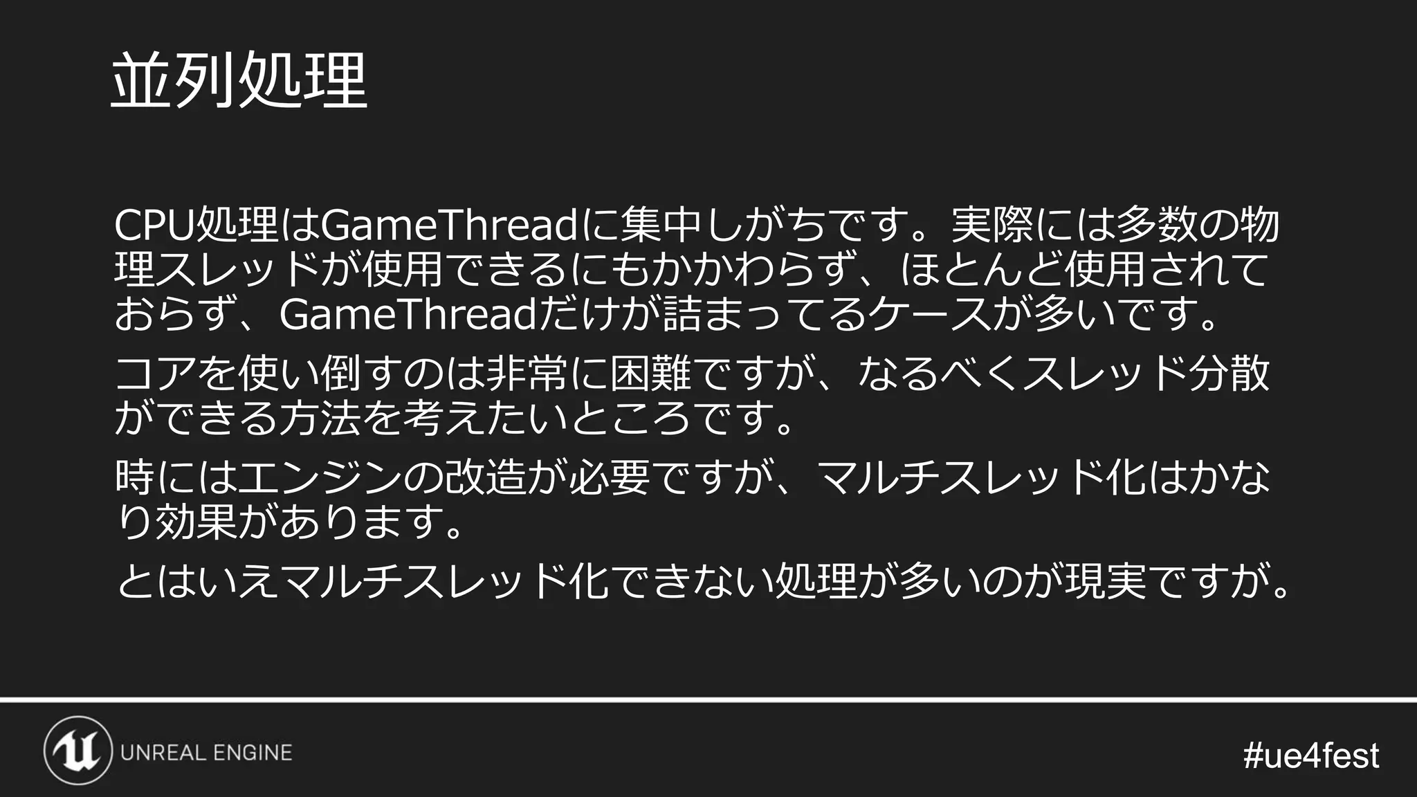 #ue4fest#ue4fest
CPU処理はGameThreadに集中しがちです。実際には多数の物
理スレッドが使用できるにもかかわらず、ほとんど使用されて
おらず、GameThreadだけが詰まってるケースが多いです。
コアを使い倒すのは非常に困難ですが、なるべくスレッド分散
ができる方法を考えたいところです。
時にはエンジンの改造が必要ですが、マルチスレッド化はかな
り効果があります。
とはいえマルチスレッド化できない処理が多いのが現実ですが。
並列処理
 