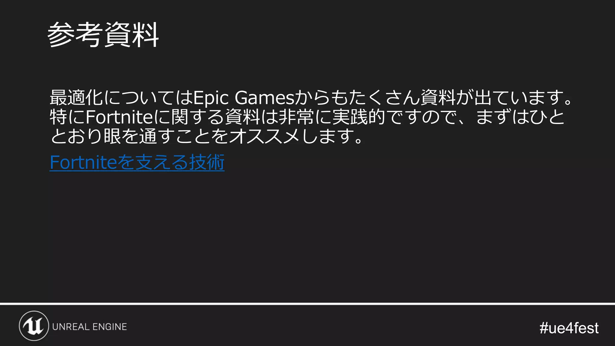 #ue4fest#ue4fest
最適化についてはEpic Gamesからもたくさん資料が出ています。
特にFortniteに関する資料は非常に実践的ですので、まずはひと
とおり眼を通すことをオススメします。
Fortniteを支える技術
参考資料
 