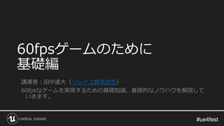 #ue4fest#ue4fest
60fpsゲームのために
基礎編
講演者：田中達大（ソレイユ株式会社）
60fpsなゲームを実現するための基礎知識、基礎的なノウハウを解説して
いきます。
 