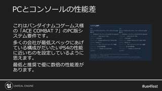 #ue4fest#ue4fest
これはバンダイナムコゲームス様
の「ACE COMBAT 7」のPC版シ
ステム要件です。
多くの会社が最低スペックにあげ
ている構成がだいたいPS4の性能
に近いものを設定しているように
思えます。
最低と推奨で優に数倍の性能差が
あります。
PCとコンソールの性能差
 