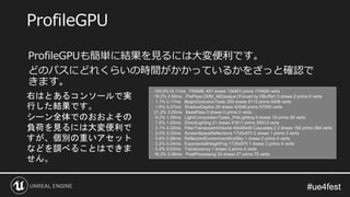 #ue4fest#ue4fest
ProfileGPUも簡単に結果を見るには大変便利です。
どのパスにどれくらいの時間がかかっているかをざっと確認で
きます。
ProfileGPU
: 100.0%15.11ms FRAME 457 draws 134401 prims 174505 verts
: 19.2% 2.90ms PrePass DDM_AllOpaque (Forced by DBuffer) 3 draws 2 prims 0 verts
: 1.1% 0.17ms BeginOcclusionTests 269 draws 8112 prims 5408 verts
: 1.8% 0.27ms ShadowDepths 29 draws 42548 prims 57000 verts
: 21.2% 3.20ms BasePass 0 draws 0 prims 0 verts
: 9.2% 1.39ms LightCompositionTasks_PreLighting 9 draws 19 prims 26 verts
: 7.0% 1.05ms DirectLighting 21 draws 41611 prims 55613 verts
: 2.1% 0.32ms FilterTranslucentVolume 48x48x48 Cascades:2 2 draws 192 prims 384 verts
: 2.0% 0.30ms ScreenSpaceReflections 1725x970 2 draws 1 prims 3 verts
: 5.8% 0.88ms ReflectionEnvironmentAndSky 1 draws 2 prims 4 verts
: 2.2% 0.34ms ExponentialHeightFog 1725x970 1 draws 2 prims 4 verts
: 0.2% 0.03ms Translucency 1 draws 2 prims 4 verts
: 16.3% 2.46ms PostProcessing 33 draws 27 prims 75 verts
右はとあるコンソールで実
行した結果です。
シーン全体でのおおよその
負荷を見るには大変便利で
すが、個別の重いアセット
などを調べることはできま
せん。
 