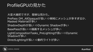 #ue4fest#ue4fest
大変大雑把ですが、簡単な見かた。
PrePass DM_AllOpaqueが長い ⇨単純にメッシュが多すぎるか、
Masked Materialが多い
ShadowDepthが長い ⇨Dynamic Shadowが多い
BasePassが長い ⇨描画するメッシュが多い
LightCompositionTasks_PreLightingが長い ⇨Dynamic
Shadowが多い
DirectLightingが長い ⇨動的ライトが多い
ProfileGPUの見かた
 