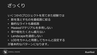 #ue4fest#ue4fest
いくつかのプロジェクトを見てきた経験では
• 影を落とすものを最低限に絞る
• 動的なライトも最低限
• Maskedマテリアルを多用しない
• 草や樹をたくさん植えない
• Landscapeを過信しない
• LODをちゃんと用意してちゃんと設定する
が基本的なパターンになります。
ざっくり
 