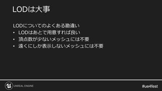 #ue4fest#ue4fest
LODについてのよくある勘違い
• LODはあとで用意すれば良い
• 頂点数が少ないメッシュには不要
• 遠くにしか表示しないメッシュには不要
LODは大事
 