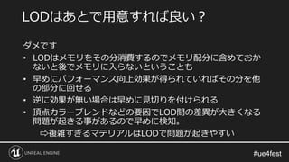 #ue4fest#ue4fest
ダメです
• LODはメモリをその分消費するのでメモリ配分に含めておか
ないと後でメモリに入らないということも
• 早めにパフォーマンス向上効果が得られていればその分を他
の部分に回せる
• 逆に効果が無い場合は早めに見切りを付けられる
• 頂点カラーブレンドなどの要因でLOD間の差異が大きくなる
問題が起きる事があるので早めに検知。
⇨複雑すぎるマテリアルはLODで問題が起きやすい
LODはあとで用意すれば良い？
 