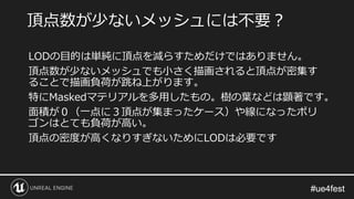 #ue4fest#ue4fest
LODの目的は単純に頂点を減らすためだけではありません。
頂点数が少ないメッシュでも小さく描画されると頂点が密集す
ることで描画負荷が跳ね上がります。
特にMaskedマテリアルを多用したもの。樹の葉などは顕著です。
面積が０（一点に３頂点が集まったケース）や線になったポリ
ゴンはとても負荷が高い。
頂点の密度が高くなりすぎないためにLODは必要です
頂点数が少ないメッシュには不要？
 