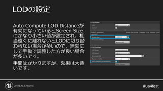 #ue4fest#ue4fest
Auto Compute LOD Distanceが
有効になっているとScreen Size
にかなり小さい値が設定され、相
当遠くに離れないとLODに切り替
わらない場合が多いので、無効に
して手動で調整し...