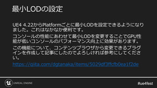 #ue4fest#ue4fest
UE4 4.22からPlatformごとに最小LODを設定できるようになり
ました。これはなかなか便利です。
コンソールの性能にあわせて最小LODを変更することでGPU性
能が低いコンソールのパフォーマンス向上に効果があります。
この機能について、コンテンツブラウザから変更できるプラグ
インを作成して記事にしたのでよろしければ参考にしてくださ
い。
https://qiita.com/dgtanaka/items/5029df3ffcfb0ea1f2de
最小LODの設定
 