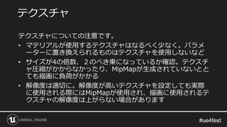 #ue4fest#ue4fest
テクスチャについての注意です。
• マテリアルが使用するテクスチャはなるべく少なく。パラメ
ーターに置き換えられるものはテクスチャを使用しないなど
• サイズが4の倍数、２のべき乗になっているか確認。テクスチ
ャ圧縮がかからなかったり、MipMapが生成されていないとと
ても描画に負荷がかかる
• 解像度は適切に。解像度が高いテクスチャを設定しても実際
に使用される際にはMipMapが使用され、描画に使用されるテ
クスチャの解像度は上がらない場合があります
テクスチャ
 