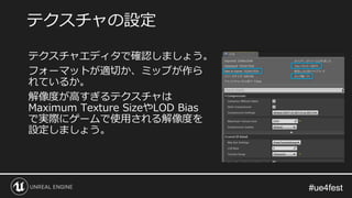 #ue4fest#ue4fest
テクスチャエディタで確認しましょう。
フォーマットが適切か、ミップが作ら
れているか。
解像度が高すぎるテクスチャは
Maximum Texture SizeやLOD Bias
で実際にゲームで使用される解像度を
設定しましょう。
テクスチャの設定
 