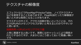 #ue4fest#ue4fest
エフェクトなどでFlowMapやVectorTable、ノイズテクスチャ
などを使用することもありますが、FloatRGBだったり解像度が
高いと大きな負荷になることがあります。
テクスチャのサイズ、アクセス回数が多いということは、それ
だけGPU内のメモリアクセスが多いと考えるとわかりやすいか
と思います。
描画負荷＝GPUのメモリアクセス量
と常に意識すると良いです。実際にはキャッシュにより隠蔽さ
れたりするのですが、大まかにはこう思っておいて間違い無い
です。
テクスチャの解像度
 