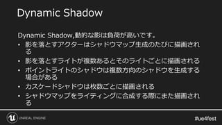 #ue4fest#ue4fest
Dynamic Shadow,動的な影は負荷が高いです。
• 影を落とすアクターはシャドウマップ生成のたびに描画され
る
• 影を落とすライトが複数あるとそのライトごとに描画される
• ポイントライトのシャドウは複数方向のシャドウを生成する
場合がある
• カスケードシャドウは枚数ごとに描画される
• シャドウマップをライティングに合成する際にまた描画され
る
Dynamic Shadow
 