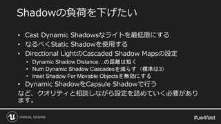 #ue4fest#ue4fest
• Cast Dynamic Shadowsなライトを最低限にする
• なるべくStatic Shadowを使用する
• Directional LightのCascaded Shadow Mapsの設定
• Dynamic Shadow Distance…の距離は短く
• Num Dynamic Shadow Cascadesを減らす（標準は3）
• Inset Shadow For Movable Objectsを無効にする
• Dynamic ShadowをCapsule Shadowで行う
など、クオリティと相談しながら設定を詰めていく必要があり
ます。
Shadowの負荷を下げたい
 