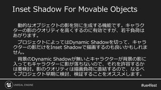 #ue4fest#ue4fest
動的なオブジェクトの影を別に生成する機能です。キャラク
ターの影のクオリティを高くするのに有効ですが、若干負荷は
あがります。
プロジェクトによってはDynamic Shadowを切って、キャラ
クターの影だけをInset Shadowで描画するのも良いかもしれま
せん。
背景のDynamic Shadowが無いとキャラクターが背景の影に
入ってもキャラクターに影が落ちないので、それを許容するか
は要検討。影のクオリティは描画負荷に直結するので、なるべ
くプロジェクト早期に検討、検証することをオススメします。
Inset Shadow For Movable Objects
 