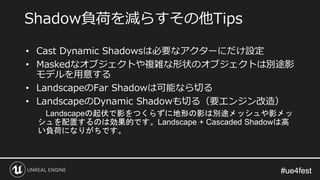 #ue4fest#ue4fest
• Cast Dynamic Shadowsは必要なアクターにだけ設定
• Maskedなオブジェクトや複雑な形状のオブジェクトは別途影
モデルを用意する
• LandscapeのFar Shadowは可能なら切る
• LandscapeのDynamic Shadowも切る（要エンジン改造）
Landscapeの起伏で影をつくらずに地形の影は別途メッシュや影メッ
シュを配置するのは効果的です。Landscape + Cascaded Shadowは高
い負荷になりがちです。
Shadow負荷を減らすその他Tips
 
