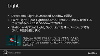 #ue4fest#ue4fest
• Directional LightはCascaded Shadowで調整
• Point Light, Spot LightはなるべくStaticで。動的に配置する
ときもなるべくCast Shadowさせない
• StationaryなPoint Light, Spot Lightをオーバーラップさせ
ない。範囲も極力狭く
Light
Stationary Lightが５つ以上オーバーラップするとこのよう
にバッテンがついたりします、これは論外ですが、バッテン
がついてないからと安心せずに、極力オーバーラップを無く
しましょう
 