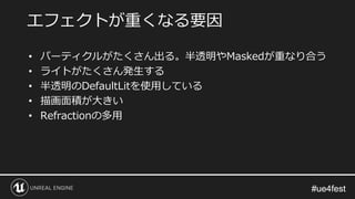 #ue4fest#ue4fest
• パーティクルがたくさん出る。半透明やMaskedが重なり合う
• ライトがたくさん発生する
• 半透明のDefaultLitを使用している
• 描画面積が大きい
• Refractionの多用
エフェクトが重くなる要因
 