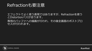 #ue4fest#ue4fest
エフェクトでよく使う表現ではありますが、Refractionを使う
とDistortionパスが走ります。
専用のバッファへの描画が行われ、その後全画面のポストプロ
セスが行われます。
Refractionも要注意
 