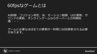 #ue4fest#ue4fest
AI制御、コリジョン判定、IK、モーション制御、UIの更新、サ
ウンドの更新、オンラインゲームならサーバーとの同期処
理・・・
ゲームに必要なほぼ全ての要素が一秒間に60回更新される必要
があります。
60fpsなゲームとは
 