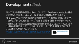 #ue4fest#ue4fest
特にCPUの負荷の計測はTestビルドで。Devleopmentとは相当
な差があります。コンソールではより顕著に差がでます。
Shippingではさらに高速になりますが、その分は保険と考えて、
Testビルドで60fpsをキープできる状態を目指すのが良いです。
TestビルドではDevelopmentで使用できるプロファイル系コマ
ンドが使用できなかったりしますが、その辺を解決する方法を
スミオさんが紹介しています。
Testビルドでも色々計測できるようにする
DevelopmentとTest
 