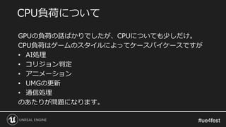 #ue4fest#ue4fest
GPUの負荷の話ばかりでしたが、CPUについても少しだけ。
CPU負荷はゲームのスタイルによってケースバイケースですが
• AI処理
• コリジョン判定
• アニメーション
• UMGの更新
• 通信処理
のあたりが問題になります。
CPU負荷について
 