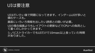 #ue4fest#ue4fest
UIはだいたい後で問題になってきます。インゲームUIが多いと
積むケースも。
画面にいろいろ情報を出したい誘惑との闘いが必要。
UIの場合描画よりもレイアウトの更新などでCPUへの負荷とし
て重くのしかかってきます。
シノビストライカーでもUIだけで10msec以上食っていた時期
がありました。
UIは要注意
 
