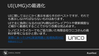 #ue4fest#ue4fest
UIに関してはとにかく表示を減らすのがベストですが、それで
も表示しなければならないものはあります。
UIで主に負荷になるのはCPU側なのでレイアウトや更新頻度な
ど細かく最適化することでかなり改善は見込めます。
シノビストライカーでもご協力頂いた有限会社ウニコさんの資
料が参考になるかと思います。
実際にあったUMG実装問題と処理負荷対応
有限会社ウニコ
UI(UMG)の最適化
 