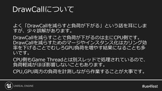#ue4fest#ue4fest
よく「DrawCallを減らすと負荷が下がる」という話を耳にしま
すが、少々誤解があります。
DrawCallを減らすことで負荷が下がるのは主にCPU側です。
DrawCallを減らすためのマージやインスタンス化はカリング効
率を下げることでむしろGPU負荷を増やす結果になることも多
いです。
CPU側もGame Threadとは別スレッドで処理されているので、
負荷軽減がほぼ影響しないこともあります。
CPU,GPU両方の負荷を計測しながら作業することが大事です。
DrawCallについて
 