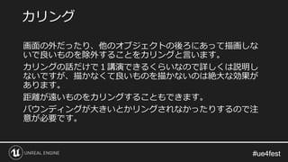 #ue4fest#ue4fest
画面の外だったり、他のオブジェクトの後ろにあって描画しな
いで良いものを除外することをカリングと言います。
カリングの話だけで１講演できるくらいなので詳しくは説明し
ないですが、描かなくて良いものを描かないのは絶大な効果が
あります。
距離が遠いものをカリングすることもできます。
バウンディングが大きいとかリングされなかったりするので注
意が必要です。
カリング
 